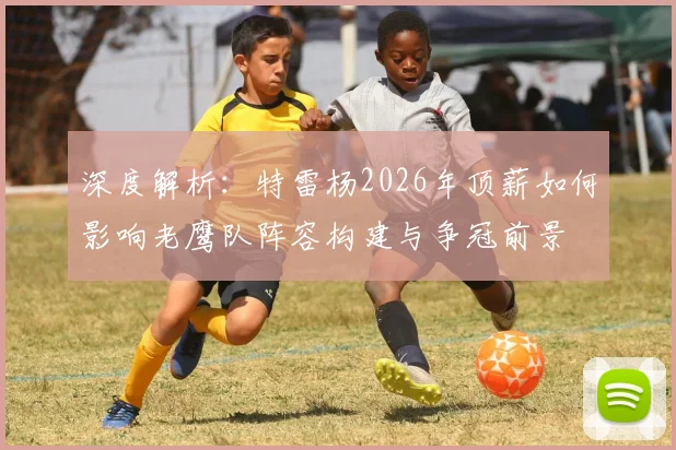 深度解析:特雷杨2026年顶薪如何影响老鹰队阵容构建与争冠前景