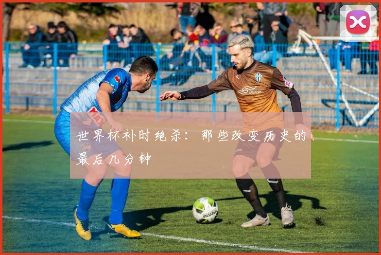 世界杯补时绝杀：那些改变历史的最后几分钟