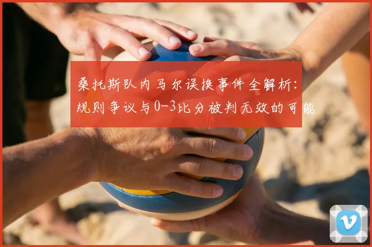 桑托斯队内马尔误换事件全解析:规则争议与0-3比分被判无效的可能性