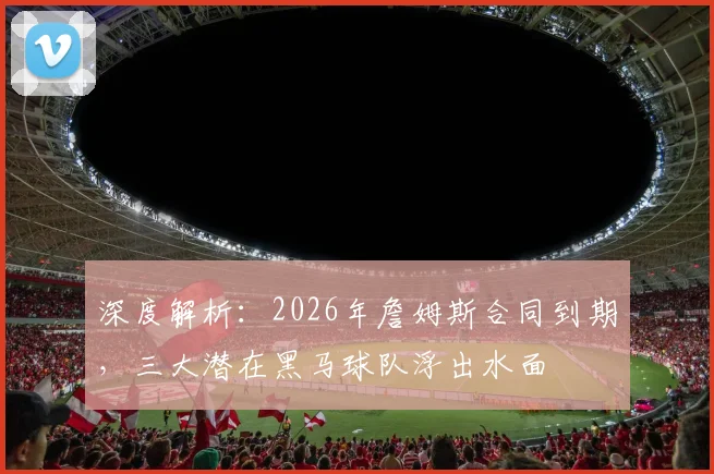 深度解析:2026年詹姆斯合同到期,三大潜在黑马球队浮出水面