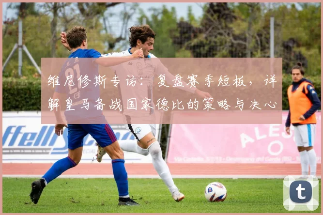 维尼修斯专访：复盘赛季短板，详解皇马备战国家德比的策略与决心