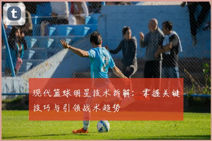 现代篮球明星技术拆解：掌握关键技巧与引领战术趋势
