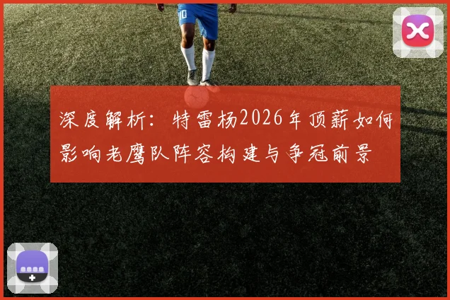 深度解析：特雷杨2026年顶薪如何影响老鹰队阵容构建与争冠前景