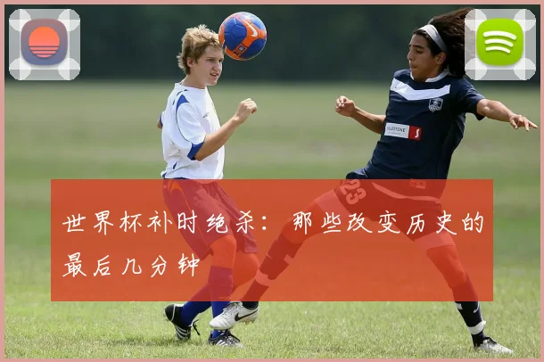 世界杯补时绝杀：那些改变历史的最后几分钟